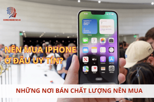 Mua iPhone ở đâu uy tín? Top nơi bán iphone uy tín chất lượng nên mua