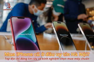 Mua iPhone cũ ở đâu uy tín Hà Nội? Top địa chỉ đáng tin cậy, kinh nghiệm chọn mua máy chuẩn
